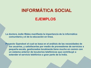 INFORMÁTICA SOCIAL
                           EJEMPLOS


La doctora Jodie Wales manifiesta la importancia de la informática
   comunitaria y el de la educación en línea.


Proyecto Gyandoot el cual se basa en el análisis de las necesidades de
   los usuarios, y satisfacerlas por medio de proveedores de servicios a
   pequeña escala, gestionados localmente tiene mucho en común con
   un sistema anterior de locutorios telefónicos que contribuyó a
   extender el servicio telefónico a gran parte de la India.
 