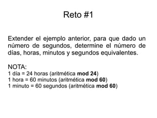 Reto #1
Extender el ejemplo anterior, para que dado un
número de segundos, determine el número de
días, horas, minutos y segundos equivalentes.
NOTA:
1 día = 24 horas (aritmética mod 24)
1 hora = 60 minutos (aritmética mod 60)
1 minuto = 60 segundos (aritmética mod 60)
 