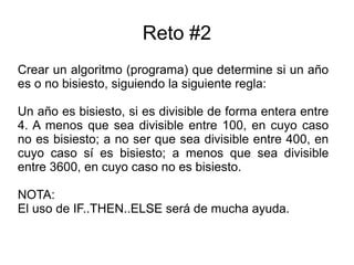 Reto #2
Crear un algoritmo (programa) que determine si un año
es o no bisiesto, siguiendo la siguiente regla:
Un año es bisiesto, si es divisible de forma entera entre
4. A menos que sea divisible entre 100, en cuyo caso
no es bisiesto; a no ser que sea divisible entre 400, en
cuyo caso sí es bisiesto; a menos que sea divisible
entre 3600, en cuyo caso no es bisiesto.
NOTA:
El uso de IF..THEN..ELSE será de mucha ayuda.
 