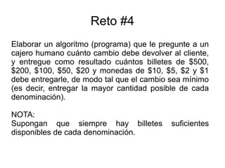 Reto #4
Elaborar un algoritmo (programa) que le pregunte a un
cajero humano cuánto cambio debe devolver al cliente,
y entregue como resultado cuántos billetes de $500,
$200, $100, $50, $20 y monedas de $10, $5, $2 y $1
debe entregarle, de modo tal que el cambio sea mínimo
(es decir, entregar la mayor cantidad posible de cada
denominación).
NOTA:
Supongan que siempre hay billetes suficientes
disponibles de cada denominación.
 