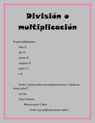 División o
     multiplicación
Proceso multiplicaciones
      tabla<-0;
      dos<-0;
      divicion<-0;
      respuesta<-0;
      souich<-'s';
      i<-0;


       Escribir "si deseas realisar una multiplicacion escrive 1 si desea una
divicion utilise 3 ";
      Leer dos;
      Si dos=1 Entonces
              Mientras souich='s' Hacer
                     Escribir "que multiplicacion deseas realizar";
 