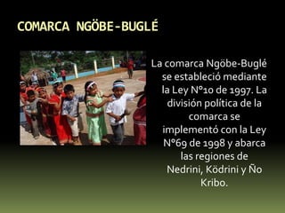COMARCA NGÖBE-BUGLÉLa comarca Ngöbe-Buglé se estableció mediante la Ley N°10 de 1997. La división política de la comarca se implementó con la Ley N°69 de 1998 y abarca las regiones de Nedrini, Ködrini y Ño Kribo.