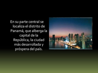 En su parte central se localiza el distrito de Panamá, que alberga la capital de la República, la ciudad más desarrollada y próspera del país.