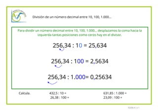 División de un número decimal entre 10, 100, 1.000…

Para dividir un número decimal entre 10, 100, 1.000… desplazamos la coma hacia la
izquierda tantas posiciones como ceros hay en el divisor.

256,34 : 10 = 25,634
256,34 : 100 = 2,5634
256,34 : 1.000= 0,25634
Calcula.

432,5 : 10 =
26,38 : 100 =

631,85 : 1.000 =
23,09 : 100 =
FEDÓN/A I I/1

 