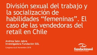 División sexual del trabajo y
la socialización de
habilidades “femeninas”. El
caso de las vendedoras del
retail en Chile
Andrea Sato Jabre
Investigadora Fundación SOL
Congreso ALAS Noviembre 2018
 