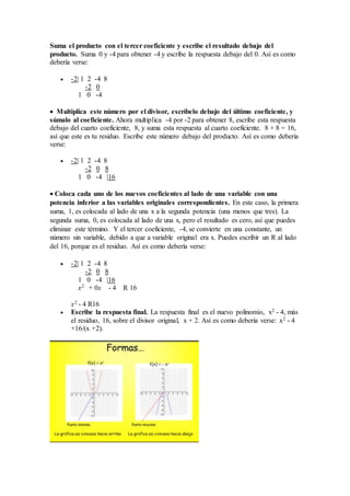 Suma el producto con el tercer coeficiente y escribe el resultado debajo del
producto. Suma 0 y -4 para obtener -4 y escribe la respuesta debajo del 0. Así es como
debería verse:
 -2| 1 2 -4 8
-2 0
1 0 -4
 Multiplica este número por el divisor, escríbelo debajo del último coeficiente, y
súmalo al coeficiente. Ahora multiplica -4 por -2 para obtener 8, escribe esta respuesta
debajo del cuarto coeficiente, 8, y suma esta respuesta al cuarto coeficiente. 8 + 8 = 16,
así que este es tu residuo. Escribe este número debajo del producto. Así es como debería
verse:
 -2| 1 2 -4 8
-2 0 8
1 0 -4 |16
 Coloca cada uno de los nuevos coeficientes al lado de una variable con una
potencia inferior a las variables originales correspondientes. En este caso, la primera
suma, 1, es colocada al lado de una x a la segunda potencia (una menos que tres). La
segunda suma, 0, es colocada al lado de una x, pero el resultado es cero, así que puedes
eliminar este término. Y el tercer coeficiente, -4, se convierte en una constante, un
número sin variable, debido a que a variable original era x. Puedes escribir un R al lado
del 16, porque es el residuo. Así es como debería verse:
 -2| 1 2 -4 8
-2 0 8
1 0 -4 |16
x2 + 0x - 4 R 16
x2 - 4 R16
 Escribe la respuesta final. La respuesta final es el nuevo polinomio, x2 - 4, más
el residuo, 16, sobre el divisor original, x + 2. Así es como debería verse: x2 - 4
+16/(x +2).
 