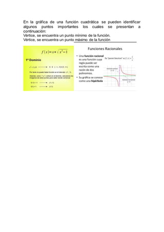 En la gráfica de una función cuadrática se pueden identificar
algunos puntos importantes los cuales se presentan a
continuación:
Vértice, se encuentra un punto mínimo de la función.
Vértice, se encuentra un punto máximo de la función
 