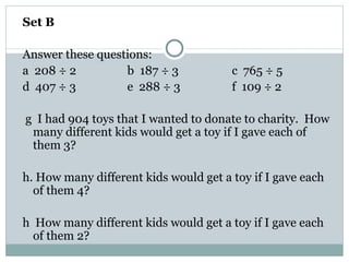 Set B Answer these questions: a  208 ÷ 2 b  187 ÷ 3 c  765 ÷ 5 d  407 ÷ 3 e  288 ÷ 3 f  109 ÷ 2 g  I had 904 toys that I wanted to donate to charity.  How many different kids would get a toy if I gave each of them 3? h. How many different kids would get a toy if I gave each of them 4? h  How many different kids would get a toy if I gave each of them 2? 