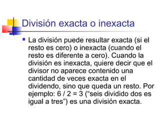 División exacta o inexacta
 La división puede resultar exacta (si el
resto es cero) o inexacta (cuando el
resto es diferente a cero). Cuando la
división es inexacta, quiere decir que el
divisor no aparece contenido una
cantidad de veces exacta en el
dividendo, sino que queda un resto. Por
ejemplo: 6 / 2 = 3 (“seis dividido dos es
igual a tres”) es una división exacta.
 