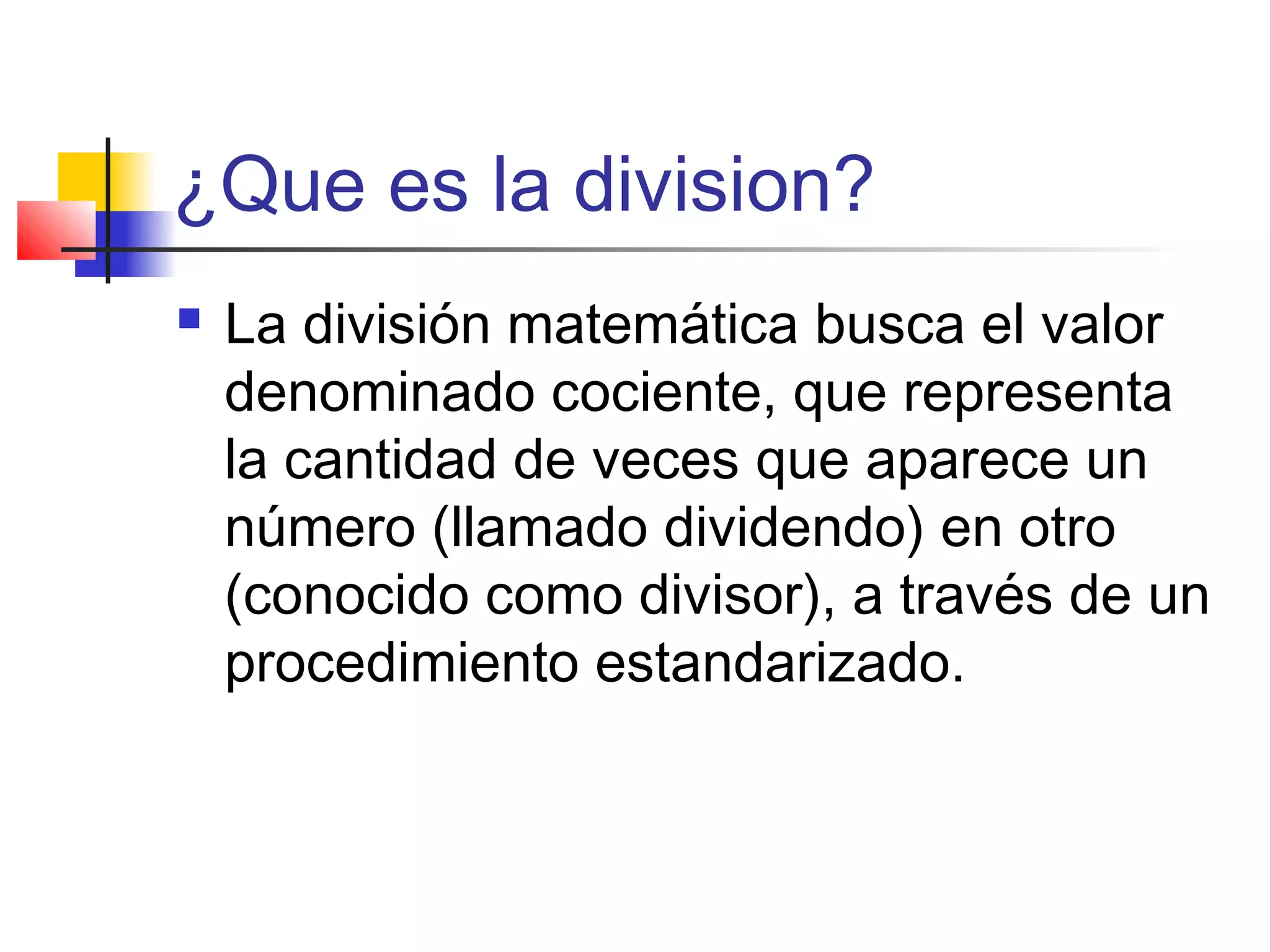 ¿Que es la division?
La división matemática busca el valor
denominado cociente, que representa
la cantidad de veces que aparece un
número (llamado dividendo) en otro
(conocido como divisor), a través de un
procedimiento estandarizado.