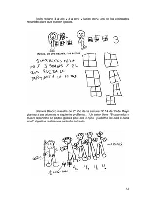 12
Belén reparte 4 a uno y 3 a otro, y luego tacha uno de los chocolates
repartidos para que queden iguales.
Graciela Bracco maestra de 2º año de la escuela Nº 14 de 25 de Mayo
plantea a sus alumnos el siguiente problema: : “Un señor tiene 18 caramelos y
quiere repartirlos en partes iguales para sus 4 hijos. ¿Cuántos les dará a cada
uno?. Agustina realiza una partición del resto:
 