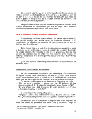 13
Es necesario recordar que en la primera producción la mayoría de los
niños no toma en cuenta la posibilidad de repartir o no lo que sobra, o bien “se
los dan a uno”. Es a través de una instancia de discusión que todos los
alumnos podrán ir apropiándose de la solución correcta. Lo aprendido, será
fértil para resolver un nuevo problema.
Tampoco será suficiente con una sola situación para que todos los niños
puedan aproximarse al conocimiento que está en juego. Será necesario
planificar una colección de problemas para varias clases.
Parte II : Diferentes tipos de problemas de división5
.
Al inicio hemos planteado otras dos ideas: “La división es una operación
que permite resolver una amplia gama de problemas diversos” y “El
conocimiento del algoritmo no garantiza el reconocimiento de su uso en
distintos tipos de problemas”.
Como hemos visto en la parte I, un tipo de problemas que pone en juego
la división, son los problemas de reparto o partición. La operación de división
ha estado clásicamente vinculada a este tipo de problemas. Son los más
sencillos de reconocer para los niños y los más presentes en la escuela. Sin
embargo, el concepto de la división permite resolver una mayor diversidad de
situaciones.
¿Qué otros tipos de problemas pueden plantearse a los alumnos de los
diferentes años?
Problemas de organizaciones rectangulares
Así como para resolver un problema como el siguiente: “En un teatro hay
32 filas de butacas. Si en cada fila hay 18 butacas. ¿Cuánta gente sentada
entra?” es pertinente recurrir a la multiplicación, la división es una herramienta
válida para resolver problemas que impliquen organizaciones rectangulares6
.
Por ejemplo, problemas como los siguientes, en los que no hay resto:
- “Miro un portero eléctrico y cuento que hay 28 botones. Si hay
departamentos A,B, C y D. ¿Cuántos pisos hay? (no hay deptos. en PB)”
- “En una chacra hay 4032 limoneros. Si están plantados en 72 filas.
¿Cuántos árboles hay en cada fila?”
O como el siguiente, en el que hay resto:
- “Tengo 234 baldosas para embaldosar la terraza. Si voy a colocarlas en 17
filas. ¿Cuántas puedo poner en cada una? ¿Sobran baldosas? ¿Cuántas?”
En la Escuela Nº 1 de Hurlingham, en segundo año, se les propuso a los
niños una batería de problemas con patios, filas y columnas: “Tengo 17
5
Ver Saiz (1994); Documento Nº4 (1997) GCBA y Pre Diseño GCBA (1999)
6
Ver documento 1 /99 DEP Prov. de Bs. As.
 