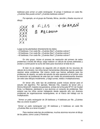 14
baldosas para armar un patio rectangular. Si pongo 3 baldosas en cada fila.
¿Cuántas filas puedo armar? ¿Cuántas baldosas sobran?
Por ejemplo, en el grupo de Pamela, Mirna, Jennifer y Noelia recurren al
dibujo:
Luego se les planteaban directamente los datos:
- 23 baldosas, 5 en cada fila. ¿Cuántas filas? ¿Cuántas sobran?
- 53 baldosas, 5 en cada fila. ¿Cuántas filas? ¿Cuántas sobran?
- 42 baldosas, 8 en cada fila. ¿Cuántas filas? ¿Cuántas sobran?
En otro grupo, inician el proceso de resolución del primero de estos
problemas a través del dibujo, luego realizan un cálculo de sumas reiteradas y
anotan a continuación la suma del resto para reconstruir el total de 23.
Si bien no es objetivo de segundo año el estudio de los recursos de
cálculo de la división, los niños tienen herramientas diferentes que les permiten
resolver estos problemas. Del mismo modo que hemos señalado para los
problemas de reparto, es parte del estudio de esta operación en el primer ciclo
la resolución de problemas de este tipo por medio de procedimientos diversos
(en este caso dibujos inicialmente, y luego sumas, restas o multiplicaciones).
En tercer año, este tipo de problemas puede incluso abonar para el
estudio del algoritmo. Por ejemplo, Marcela Vila, maestra de tercer año y
Silvina Abramoff, maestra recuperadora, ambas de la Escuela Nº151 de Ciudad
Evita, La Matanza, plantearon a sus alumnos un conjunto de problemas. Nos
aclaran que los niños venían trabajando desde segundo año con diversos
problemas de organizaciones rectangulares, en el marco del trabajo con la
multiplicación.
“Armar un patio rectangular de 28 baldosas y 4 baldosas por fila. ¿Cuántas
filas va a tener el patio?”.
“Armar un patio rectangular con 36 baldosas y 5 baldosas en cada fila
¿Cuántas filas va a tener el patio?”
Para resolver este tipo de problemas, muchos alumnos recurren al dibujo
de los patios, como Lucas y Florencia:
 
