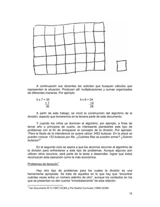 15
A continuación sus docentes les solicitan que busquen cálculos que
representen la situación. Producen allí multiplicaciones y sumas organizadas
de diferentes maneras. Por ejemplo:
5 x 7 = 35 4 x 6 = 24
+ 1 +4
36 28
A partir de este trabajo, se inició la construcción del algoritmo de la
división, aspecto que tomaremos en la tercera parte de este documento.
Y cuando los niños ya dominan el algoritmo, por ejemplo, a fines de
tercer año o principios de cuarto, es interesante plantearles este tipo de
problemas con el fin de enriquecer el concepto de la división. Por ejemplo:
“Para la fiesta de la intendencia se quiere ubicar 3452 butacas. En la plaza se
pueden colocar 132 butacas por fila. ¿Cuántas filas se pueden armar? ¿Sobran
butacas?”
En el segundo ciclo se aspira a que los alumnos recurran al algoritmo de
la división para enfrentarse a este tipo de problemas. Aunque algunos aún
utilicen otros recursos, será parte de la tarea a desarrollar, lograr que todos
reconozcan esta operación como la más económica.
Problemas de iteración7
Hay otro tipo de problemas para los cuales la división es una
herramienta apropiada. Se trata de aquellos en lo que hay que “encontrar
cuántas veces entra un número adentro de otro”, aunque los contextos en los
que se presentan no den cuenta “inmediatamente” de esta relación.
7
Ver Documento Nº 4 (1997) GCBA y Pre Diseño Curricular (1999) GCBA
 