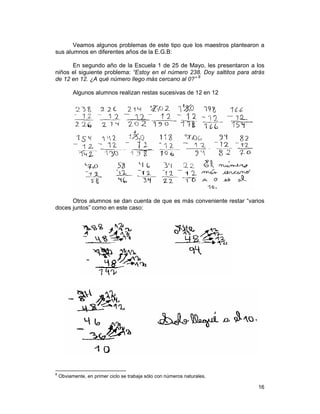 16
Veamos algunos problemas de este tipo que los maestros plantearon a
sus alumnos en diferentes años de la E.G.B:
En segundo año de la Escuela 1 de 25 de Mayo, les presentaron a los
niños el siguiente problema: “Estoy en el número 238. Doy saltitos para atrás
de 12 en 12. ¿A qué número llego más cercano al 0?” 8
Algunos alumnos realizan restas sucesivas de 12 en 12
Otros alumnos se dan cuenta de que es más conveniente restar “varios
doces juntos” como en este caso:
8
Obviamente, en primer ciclo se trabaja sólo con números naturales.
 