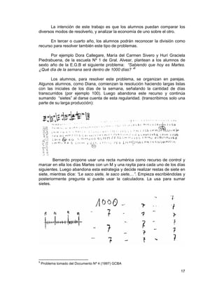 17
La intención de este trabajo es que los alumnos puedan comparar los
diversos modos de resolverlo, y analizar la economía de uno sobre el otro.
En tercer o cuarto año, los alumnos podrán reconocer la división como
recurso para resolver también este tipo de problemas.
Por ejemplo Dora Callegare, María del Carmen Sivero y Hurí Graciela
Piedrabuena, de la escuela Nº 1 de Gral. Alvear, plantean a los alumnos de
sexto año de la E.G.B el siguiente problema: “Sabiendo que hoy es Martes.
¿Qué día de la semana será dentro de 1000 días? ”9
Los alumnos, para resolver este problema, se organizan en parejas.
Algunos alumnos, como Diana, comienzan la resolución haciendo largas listas
con las iniciales de los días de la semana, señalando la cantidad de días
transcurridos (por ejemplo 100). Luego abandona este recurso y continúa
sumando “sietes” al darse cuenta de esta regularidad. (transcribimos solo una
parte de su larga producción):
Bernardo propone usar una recta numérica como recurso de control y
marcar en ella los días Martes con un M y una rayita para cada uno de los días
siguientes. Luego abandona esta estrategia y decide realizar restas de siete en
siete, mientras dice: “Le saco siete, le saco siete,...”. Empieza escribiéndolas y
posteriormente pregunta si puede usar la calculadora. La usa para sumar
sietes.
9
Problema tomado del Documento Nº 4 (1997) GCBA
 