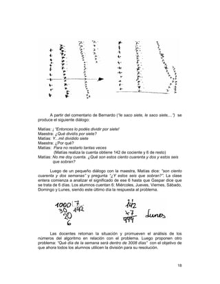 18
A partir del comentario de Bernardo (“le saco siete, le saco siete,...”) se
produce el siguiente diálogo:
Matías: ¡ “Entonces lo podés dividir por siete!
Maestra: ¿Qué dividís por siete?
Matías: Y...mil dividido siete
Maestra: ¿Por qué?
Matías: Para no restarlo tantas veces
(Matías realiza la cuenta obtiene 142 de cociente y 6 de resto)
Matías: No me doy cuenta. ¿Qué son estos ciento cuarenta y dos y estos seis
que sobran?
Luego de un pequeño diálogo con la maestra, Matías dice: “son ciento
cuarenta y dos semanas” y pregunta “¿Y estos seis que sobran?”. La clase
entera comienza a analizar el significado de ese 6 hasta que Gaspar dice que
se trata de 6 días. Los alumnos cuentan 6: Miércoles, Jueves, Viernes, Sábado,
Domingo y Lunes, siendo este último día la respuesta al problema.
Las docentes retoman la situación y promueven el análisis de los
números del algoritmo en relación con el problema. Luego proponen otro
problema: “Qué día de la semana será dentro de 3008 días” con el objetivo de
que ahora todos los alumnos utilicen la división para su resolución.
 