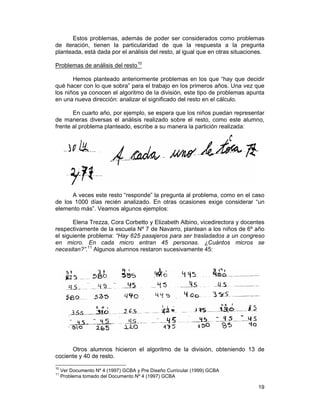 19
Estos problemas, además de poder ser considerados como problemas
de iteración, tienen la particularidad de que la respuesta a la pregunta
planteada, está dada por el análisis del resto, al igual que en otras situaciones.
Problemas de análisis del resto10
Hemos planteado anteriormente problemas en los que “hay que decidir
qué hacer con lo que sobra” para el trabajo en los primeros años. Una vez que
los niños ya conocen el algoritmo de la división, este tipo de problemas apunta
en una nueva dirección: analizar el significado del resto en el cálculo.
En cuarto año, por ejemplo, se espera que los niños puedan representar
de maneras diversas el análisis realizado sobre el resto, como este alumno,
frente al problema planteado, escribe a su manera la partición realizada:
A veces este resto “responde” la pregunta al problema, como en el caso
de los 1000 días recién analizado. En otras ocasiones exige considerar “un
elemento más”. Veamos algunos ejemplos:
Elena Trezza, Cora Corbetto y Elizabeth Albino, vicedirectora y docentes
respectivamente de la escuela Nº 7 de Navarro, plantean a los niños de 6º año
el siguiente problema: “Hay 625 pasajeros para ser trasladados a un congreso
en micro. En cada micro entran 45 personas. ¿Cuántos micros se
necesitan?”.11
Algunos alumnos restaron sucesivamente 45:
Otros alumnos hicieron el algoritmo de la división, obteniendo 13 de
cociente y 40 de resto.
10
Ver Documento Nº 4 (1997) GCBA y Pre Diseño Curricular (1999) GCBA
11
Problema tomado del Documento Nº 4 (1997) GCBA
 