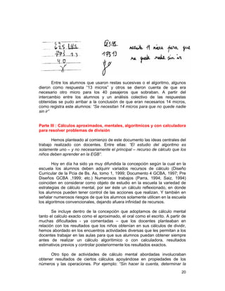 20
Entre los alumnos que usaron restas sucesivas o el algoritmo, algunos
dieron como respuesta “13 micros” y otros se dieron cuenta de que era
necesario otro micro para los 40 pasajeros que sobraban. A partir del
intercambio entre los alumnos y un análisis colectivo de las respuestas
obtenidas se pudo arribar a la conclusión de que eran necesarios 14 micros,
como registra este alumnos: “Se necesitan 14 micros para que no quede nadie
sin ir”
Parte III : Cálculos aproximados, mentales, algorítmicos y con calculadora
para resolver problemas de división
Hemos planteado al comienzo de este documento las ideas centrales del
trabajo realizado con docentes. Entre ellas: “El estudio del algoritmo es
solamente uno – y no necesariamente el principal – recurso de cálculo que los
niños deben aprender en la EGB”.
Hoy en día ha sido ya muy difundida la concepción según la cual en la
escuela los alumnos deben adquirir variados recursos de cálculo (Diseño
Curricular de la Pcia de Bs. As, tomo 1, 1999; Documento 4 GCBA, 1997; Pre
Diseños GCBA ,1999; etc.) Numerosos trabajos (Parra, 1994; Saiz, 1994)
coinciden en considerar como objeto de estudio en la escuela la variedad de
estrategias de cálculo mental, por ser éste un cálculo reflexionado, en donde
los alumnos pueden tener control de las acciones que realizan. Y también en
señalar numerosos riesgos de que los alumnos solamente utilicen en la escuela
los algoritmos convencionales, dejando afuera infinidad de recursos.
Se incluye dentro de la concepción que adoptamos de cálculo mental
tanto el calculo exacto como el aproximado, el oral como el escrito. A partir de
muchas dificultades - ya comentadas – que los docentes planteaban en
relación con los resultados que los niños obtenían en sus cálculos de dividir,
hemos abordado en los encuentros actividades diversas que les permitan a los
docentes trabajar en las aulas para que sus alumnos puedan obtener siempre
antes de realizar un cálculo algorítimico o con calculadora, resultados
estimativos previos y controlar posteriormente los resultados exactos.
Otro tipo de actividades de cálculo mental abordadas involucraban
obtener resultados de ciertos cálculos apoyándose en propiedades de los
números y las operaciones. Por ejemplo: “Sin hacer la cuenta, determinar la
 