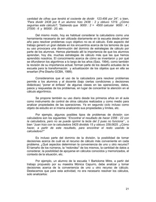 21
cantidad de cifras que tendrá el cociente de dividir 123.456 por 24”, o bien,
“Para dividir 2438 por 8 un alumno hizo 2438 : 2 y obtuvo 1219. ¿Cómo
seguirías este cálculo?; “Sabiendo que 9000 : 2 = 4500 calcular 9000 : 4 ;
27000 : 6 y 90000 : 20; etc.
Del mismo modo, hoy es habitual considerar la calculadora como una
herramienta necesaria de ser utilizada diariamente en la escuela desde primer
año para resolver problemas cuyo objetivo no es el cálculo. Este aspecto del
trabajo generó un gran debate en los encuentros acerca de los temores de que
su uso provocara una disminución del dominio de estrategias de cálculo por
parte de los alumnos. Hemos planteado allí la importancia de que los alumnos
aprendan, hoy día, muchas estrategias de cálculo más que las que hemos
aprendido nosotros. El conocimiento acerca de cómo se inventaron y por qué
se difundieron los algoritmos a lo largo de los años (Saiz, 1994), como también
la revisión de su importancia actual, forman parte de los desafío actuales de la
escuela para la transformación y actualización de los objetos que en ella se
enseñan (Pre Diseño GCBA, 1999).
Consideramos que el uso de la calculadora para resolver problemas
permite a los alumnos y al docente (bajo ciertas condiciones y decisiones
didácticas) “poner el énfasis” de algunas clases en las operaciones, datos,
pasos y respuestas de los problemas, en lugar de concentrar la atención en el
cálculo algorítmico.
Se propone también su uso diario desde los primeros años en el aula
como instrumento de control de otros cálculos realizados y como medio para
analizar propiedades de las operaciones. Ya en segundo ciclo incluso como
objeto de estudio en sí misma analizando sus propiedades y límites, etc.
Por ejemplo, algunos posibles tipos de problemas de división con
calculadora son los siguientes: “Encontrar el resultado de hacer 2356 : 22 con
la calculadora, pero no se puede oprimir la tecla del 2 pues no funciona” , o
bien “Juan hizo con la calculadora 5425 dividido 15 y obtuvo 339,0625. ¿Cómo
hacer, a partir de este resultado, para encontrar el resto usando la
calculadora?”
Es incluso parte del dominio de la división, la posibilidad de tomar
decisiones acerca de cuál es el recurso de cálculo más conveniente en cada
problema. ¿Qué aspectos determinan la conveniencia de uno u otro recurso?
El tamaño de los números, la “redondez” de los mismos, la cantidad de datos a
considerar, la posibilidad de apoyarse en cálculos conocidos y memorizados, el
contexto de la situación, etc.
Por ejemplo, un alumno de la escuela 1 Bartolome Mitre, a partir del
trabajo propuesto por su maestra Mónica Capurro, debe analizar y tomar
decisiones acerca de la conveniencia de uno u otro recurso de cálculo.
Destacamos que para esta actividad, no era necesario resolver los cálculos,
solo analizarlos:
 