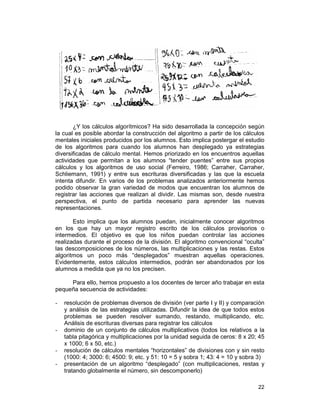 22
¿Y los cálculos algorítmicos? Ha sido desarrollada la concepción según
la cual es posible abordar la construcción del algoritmo a partir de los cálculos
mentales iniciales producidos por los alumnos. Esto implica postergar el estudio
de los algoritmos para cuando los alumnos han desplegado ya estrategias
diversificadas de cálculo mental. Hemos priorizado en los encuentros aquellas
actividades que permitan a los alumnos “tender puentes” entre sus propios
cálculos y los algoritmos de uso social (Ferreiro, 1986; Carraher, Carraher,
Schliemann, 1991) y entre sus escrituras diversificadas y las que la escuela
intenta difundir. En varios de los problemas analizados anteriormente hemos
podido observar la gran variedad de modos que encuentran los alumnos de
registrar las acciones que realizan al dividir. Las mismas son, desde nuestra
perspectiva, el punto de partida necesario para aprender las nuevas
representaciones.
Esto implica que los alumnos puedan, inicialmente conocer algoritmos
en los que hay un mayor registro escrito de los cálculos provisorios o
intermedios. El objetivo es que los niños puedan controlar las acciones
realizadas durante el proceso de la división. El algoritmo convencional “oculta”
las descomposiciones de los números, las multiplicaciones y las restas. Estos
algoritmos un poco más “desplegados” muestran aquellas operaciones.
Evidentemente, estos cálculos intermedios, podrán ser abandonados por los
alumnos a medida que ya no los precisen.
Para ello, hemos propuesto a los docentes de tercer año trabajar en esta
pequeña secuencia de actividades:
- resolución de problemas diversos de división (ver parte I y II) y comparación
y análisis de las estrategias utilizadas. Difundir la idea de que todos estos
problemas se pueden resolver sumando, restando, multiplicando, etc.
Análisis de escrituras diversas para registrar los cálculos
- dominio de un conjunto de cálculos multiplicativos (todos los relativos a la
tabla pitagórica y multiplicaciones por la unidad seguida de ceros: 8 x 20; 45
x 1000; 6 x 50, etc.)
- resolución de cálculos mentales “horizontales” de divisiones con y sin resto
(1000: 4; 3000: 6; 4500: 9; etc. y 51: 10 = 5 y sobra 1; 43: 4 = 10 y sobra 3)
- presentación de un algoritmo “desplegado” (con multiplicaciones, restas y
tratando globalmente el número, sin descomponerlo)
 
