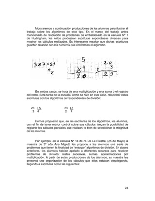23
Mostraremos a continuación producciones de los alumnos para ilustrar el
trabajo sobre los algoritmos de este tipo. En el marco del trabajo antes
mencionado de resolución de problemas de embaldosado en la escuela Nº 1
de Hurlingham, los niños produjeron escrituras espontáneas diversas para
mostrar los cálculos realizados. Es interesante resaltar que dichas escrituras
guardan relación con los números que conforman el algoritmo.
En ambos casos, se trata de una multiplicación y una suma o el registro
del resto. Será tarea de la escuela, como se hizo en este caso, relacionar estas
escrituras con los algoritmos correspondientes de división:
23 I 5 23 I 3
3 4 2 7
Hemos propuesto que, en las escrituras de los algoritmos, los alumnos,
con el fin de tener mayor control sobre sus cálculos tengan la posibilidad de
registrar los cálculos parciales que realizan, o bien de seleccionar la magnitud
de los mismos.
Por ejemplo, en la escuela Nº 14 de N. De La Riestra, (25 de Mayo) la
maestra de 3º año Ana Migiotti les propone a los alumnos una serie de
problemas que tienen la finalidad de “ensayar” algoritmos de división. En clases
anteriores, los alumnos habían apelado a diferentes recursos para resolver
problemas de división: restas sucesivas, sumas, aproximaciones por
multiplicación. A partir de estas producciones de los alumnos, su maestra les
presentó una organización de los cálculos que ellos estaban desplegando,
llegando a escrituras como las siguientes:
 