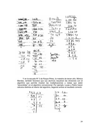 24
Y en la escuela Nº 3 de Roque Pérez, la maestra de tercer año, Mónica
Mendez, también favorece que sus alumnos resuelvan las divisiones con el
algoritmo que permite mostrar las multiplicaciones y restas que están
“escondidas” en el algoritmo convencional. Por ejemplo, Lucas y Pedro hacen
cálculos distintos al interior del algoritmo, llegando ambos al resultado correcto:
 
