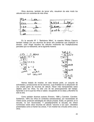 25
Otros alumnos, también de tercer año, resuelven de este modo los
cálculos aún con cocientes de más cifras:
En la escuela Nº 1 “Bartolome Mitre”, la maestra Mónica Capurro
también trabaja con sus alumnos de tercer año problemas que impliquen la
división. Juan Angel resuelve los cálculos mostrando las multiplicaciones
parciales que va realizando, de la siguiente manera:
Hemos tratado de mostrar, en esta tercera parte, un conjunto de
actividades y producciones de los alumnos, cuya finalidad es la adquisición de
una amplia gama de recursos de cálculo. Hacer más transparentes estos
objetos para los niños, ha sido una de las preocupaciones del trabajo.
Aprender a ver lo que los niños sí saben, recuperarlo en la clase y difundirlo ha
sido la otra.
Como señalan diversos autores (Ferreiro, 1986 y Carraher, Carraher,
Schlieman, 1991) los niños en contextos extraescolares, por necesidades de
índole social, producen estrategias de cálculo propias. Estas, en general, en la
escuela, no son reconocidas. Y paradójicamente la escuela, les ofrece
numerosas veces otros recursos de cálculo “oscuros a sus ojos”, obsoletos
presentados como si fueran los únicos. Y sin mostrar los vínculos entre unos y
otros.
 