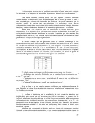 27
Evidentemente, se trata de un problema que tiene infinitas soluciones, aunque
los alumnos, en la búsqueda de la solución al problema, no anticipen este fenómeno.
Para hallar distintas cuentas puede ser que algunos alumnos atribuyan
arbitrariamente un valor al cociente, lo multipliquen por el divisor y sumen el resto a
este resultado para obtener el dividendo. Sin embargo, no puede esperarse que la
mayoría realice de entrada este procedimiento. En numerosos casos, buscan
azarosamente valores para el dividendo, realizan la cuenta e intentan corregir, mediante
ensayos y errores, el valor del dividendo, de manera de aproximarse a la solución.
Ahora bien. esta situación pone de manifiesto un hecho particular, poco
desarrollado en el segundo ciclo, que tiene que ver con la posibilidad de aceptar que
ellos pueden atribuir valores arbitrarios al cociente y analizar que estos valoras son
independientes del resto y del divisor. Estas cuestiones deberán ser elaboradas como
producto del trabajo con este tipo de problemas.
Al mismo tiempo que un problema como el anterior contribuye a una
reconceptualización de la división entera abre el camino a la movilización de la noción
de variable: en la medida en que se modifica el valor asignado al cociente, se modifica
el valor del dividendo. Más aún, si se va incrementando de 1 en 1 el valor del cociente,
se incrementa de 45 en 45 el valor del dividendo. Para favorecer este análisis se podría
ubicar en una tabla los valores del cociente y del dividendo, de modo de poner de
manifiesto la regularidad de las modificaciones que se van operando:
Cociente Dividendo
1 57
2 102
3 147
4 192
5 237
El trabajo puede continuarse con distintas preguntas como por ejemplo:
- ¿Será cierto que todos los dividendos que se pueden obtener terminarán con 7
o con 2? ¿por qué?
- ¿Pueden encontrar un cociente y un dividendo de manera que este último sea
mayor que 1000?
- ¿Cuál es el dividendo más grande que pueden encontrar?
Si en la clase ya se han resuelto algunos problemas que impliquen el recurso de
usar fórmulas, se puede llegar a pedir que encuentren una fórmula para expresar todos
los dividendos posibles.
El trabajo a desplegar en la resolución de esta situación adquiere una
complejidad aún mayor que el propuesto para ciclos anteriores: la producción de
infinitas soluciones para un problema, la validación de una propiedad sobre un conjunto
infinito (todos los dividendos posibles, que son infinitos, terminan en 2 o en 7 ) y la
problemática de la descripción de ese conjunto mediante una “fórmula” que permita
obtener cualquier solución. Es sin duda un trabajo muy fértil cuando se piensa en la
entrada al álgebra.
Sabemos que esta entrada al álgebra suele ser fuente de fracaso para muchos
alumnos en los comienzos del secundario. Lo que estamos proponiendo es un trabajo en
 