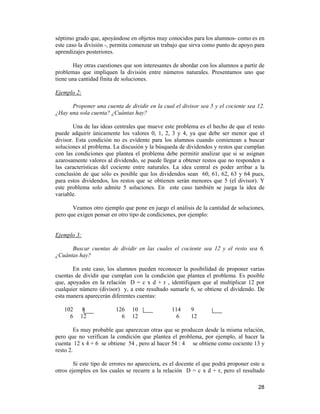 28
séptimo grado que, apoyándose en objetos muy conocidos para los alumnos- como es en
este caso la división -, permita comenzar un trabajo que sirva como punto de apoyo para
aprendizajes posteriores.
Hay otras cuestiones que son interesantes de abordar con los alumnos a partir de
problemas que impliquen la división entre números naturales. Presentamos uno que
tiene una cantidad finita de soluciones.
Ejemplo 2:
Proponer una cuenta de dividir en la cual el divisor sea 5 y el cociente sea 12.
¿Hay una sola cuenta? ¿Cuántas hay?
Una de las ideas centrales que mueve este problema es el hecho de que el resto
puede adquirir únicamente los valores 0, 1, 2, 3 y 4, ya que debe ser menor que el
divisor. Esta condición no es evidente para los alumnos cuando comienzan a buscar
soluciones al problema. La discusión y la búsqueda de dividendos y restos que cumplan
con las condiciones que plantea el problema debe permitir analizar que si se asignan
azarosamente valores al dividendo, se puede llegar a obtener restos que no responden a
las características del cociente entre naturales. La idea central es poder arribar a la
conclusión de que sólo es posible que los dividendos sean 60, 61, 62, 63 y 64 pues,
para estos dividendos, los restos que se obtienen serán menores que 5 (el divisor). Y
este problema solo admite 5 soluciones. En este caso también se juega la idea de
variable.
Veamos otro ejemplo que pone en juego el análisis de la cantidad de soluciones,
pero que exigen pensar en otro tipo de condiciones, por ejemplo:
Ejemplo 3:
Buscar cuentas de dividir en las cuales el cociente sea 12 y el resto sea 6.
¿Cuántas hay?
En este caso, los alumnos pueden reconocer la posibilidad de proponer varias
cuentas de dividir que cumplan con la condición que plantea el problema. Es posible
que, apoyados en la relación D = c x d + r , identifiquen que al multiplicar 12 por
cualquier número (divisor) y, a este resultado sumarle 6, se obtiene el dividendo. De
esta manera aparecerán diferentes cuentas:
102 8 126 10 114 9
6 12 6 12 6 12
Es muy probable que aparezcan otras que se producen desde la misma relación,
pero que no verifican la condición que plantea el problema, por ejemplo, al hacer la
cuenta 12 x 4 + 6 se obtiene 54 , pero al hacer 54 : 4 se obtiene como cociente 13 y
resto 2.
Si este tipo de errores no apareciera, es el docente el que podrá proponer este u
otros ejemplos en los cuales se recurre a la relación D = c x d + r, pero el resultado
 