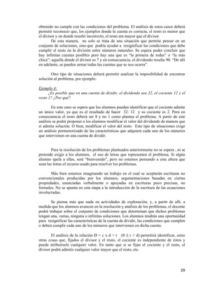 29
obtenido no cumple con las condiciones del problema. El análisis de estos casos deberá
permitir reconocer que, los ejemplos donde la cuenta es correcta, el resto es menor que
el divisor y en donde resultó incorrecto, el resto era mayor que el divisor.
De esta manera, no solo se trata de una situación que permite pensar en un
conjunto de soluciones, sino que podría ayudar a resignificar las condiciones que debe
cumplir el resto en la división entre números naturales. Se espera poder concluir que
hay infinitas cuentas posibles pero hay una que es “la primera de todas” o “la más
chica”: aquella donde el divisor es 7 y en consecuencia, el dividendo resulta 90. “De allí
en adelante, se pueden armar todas las cuentas que se nos ocurra”
Otro tipo de situaciones deberá permitir analizar la imposibilidad de encontrar
solución al problema, por ejemplo:
Ejemplo 4:
¿Es posible que en una cuenta de dividir, el dividendo sea 32, el cociente 12 y el
resto 1? ¿Por qué?
En este caso se espera que los alumnos puedan identificar que el cociente admite
un único valor, ya que es el resultado de hacer 32: 12 y su cociente es 2. Pero en
consecuencia el resto deberá ser 8 y no 1 como plantea el problema. A partir de este
análisis se podrá proponer a los alumnos modificar el valor del dividendo de manera que
sí admita solución. O bien, modificar el valor del resto. Este tipo de situaciones exige
un análisis pormenorizado de las características que adquiere cada uno de los números
que intervienen en una cuenta de dividir.
Para la resolución de los problemas planteados anteriormente no se espera , ni se
pretende exigir a los alumnos, el uso de letras que representen el problema. Si algún
alumno apela a ellas, será “bienvenido”, pero no estamos pensando a esta altura que
sean las letras el recurso usado para resolver los problemas.
Más bien estamos imaginando un trabajo en el cual se aceptarán escrituras no
convencionales producidas por los alumnos, argumentaciones basadas en ciertas
propiedades, enunciadas verbalmente o apoyadas en escrituras poco precisas, no
formales. No se apunta en esta etapa a la introducción de la escritura de las ecuaciones
involucradas.
Se piensa más que nada en actividades de exploración, y, a partir de allí, a
medida que los alumnos avancen en la resolución y análisis de los problemas, el docente
podrá trabajar sobre el conjunto de condiciones que determinan que dichos problemas
tengan una, varias, ninguna o infinitas soluciones. Los alumnos tendrán una oportunidad
para resignificar las características de la cuenta de dividir, las condiciones que cumplen
o deben cumplir cada uno de los números que intervienen en dicha cuenta.
El análisis de la relación D = c x d + r (0 ≤ r < d) permitirá identificar, entre
otras cosas que, fijados el divisor y el resto, el cociente es independiente de éstos y
puede atribuírsele cualquier valor. En tanto que si se fijan el cociente y el resto, el
divisor podrá admitir cualquier valor mayor que el resto, etc.
 