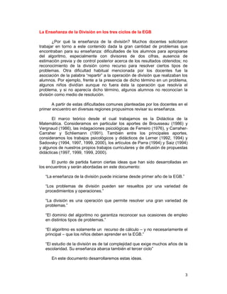 3
La Enseñanza de la División en los tres ciclos de la EGB
¿Por qué la enseñanza de la división? Muchos docentes solicitaron
trabajar en torno a este contenido dada la gran cantidad de problemas que
encontraban para su enseñanza: dificultades de los alumnos para apropiarse
del algoritmo, especialmente con divisores de dos cifras, ausencia de
estimación previa y de control posterior acerca de los resultados obtenidos; no
reconocimiento de la división como recurso para resolver ciertos tipos de
problemas. Otra dificultad habitual mencionada por los docentes fue la
asociación de la palabra “repartir” a la operación de división que realizaban los
alumnos. Por ejemplo, frente a la presencia de dicho término en un problema,
algunos niños dividían aunque no fuera ésta la operación que resolvía el
problema, y si no aparecía dicho término, algunos alumnos no reconocían la
división como medio de resolución.
A partir de estas dificultades comunes planteadas por los docentes en el
primer encuentro en diversas regiones propusimos revisar su enseñanza.
El marco teórico desde el cual trabajamos es la Didáctica de la
Matemática. Consideramos en particular los aportes de Brousseau (1986) y
Vergnaud (1986), las indagaciones psicológicas de Ferreiro (1976), y Carraher-
Carraher y Schliemann (1991). También entre los principales aportes,
consideramos los trabajos psicológicos y didácticos de Lerner (1992, 1994) y
Sadovsky (1994, 1997, 1999, 2000), los artículos de Parra (1994) y Saiz (1994)
y algunos de nuestros propios trabajos curriculares y de difusión de propuestas
didácticas (1997, 1999, 1999, 2000).
El punto de partida fueron ciertas ideas que han sido desarrolladas en
los encuentros y serán abordadas en este documento:
“La enseñanza de la división puede iniciarse desde primer año de la EGB.”
“Los problemas de división pueden ser resueltos por una variedad de
procedimientos y operaciones.”
“La división es una operación que permite resolver una gran variedad de
problemas.”
“El dominio del algoritmo no garantiza reconocer sus ocasiones de empleo
en distintos tipos de problemas.”
“El algoritmo es solamente un recurso de cálculo – y no necesariamente el
principal – que los niños deben aprender en la EGB.”
“El estudio de la división es de tal complejidad que exige muchos años de la
escolaridad. Su enseñanza abarca también el tercer ciclo”
En este documento desarrollaremos estas ideas.
 