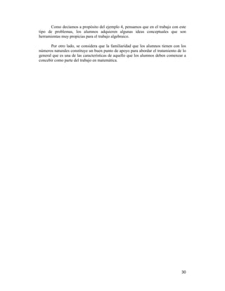 30
Como decíamos a propósito del ejemplo 4, pensamos que en el trabajo con este
tipo de problemas, los alumnos adquieren algunas ideas conceptuales que son
herramientas muy propicias para el trabajo algebraico.
Por otro lado, se considera que la familiaridad que los alumnos tienen con los
números naturales constituye un buen punto de apoyo para abordar el tratamiento de lo
general que es una de las características de aquello que los alumnos deben comenzar a
concebir como parte del trabajo en matemática.
 