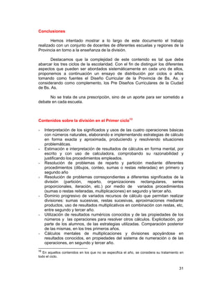 31
Conclusiones
Hemos intentado mostrar a lo largo de este documento el trabajo
realizado con un conjunto de docentes de diferentes escuelas y regiones de la
Provincia en torno a la enseñanza de la división.
Destacamos que la complejidad de este contenido es tal que debe
abarcar los tres ciclos de la escolaridad. Con el fin de distinguir los diferentes
aspectos que pueden ser abordados sistemáticamente en cada uno de ellos,
proponemos a continuación un ensayo de distribución por ciclos o años
tomando como fuentes el Diseño Curricular de la Provincia de Bs. As. y
considerando como complemento, los Pre Diseños Curriculares de la Ciudad
de Bs. As.
No se trata de una prescripción, sino de un aporte para ser sometido a
debate en cada escuela.
Contenidos sobre la división en el Primer ciclo13
- Interpretación de los significados y usos de las cuatro operaciones básicas
con números naturales, elaborando e implementando estrategias de cálculo
en forma exacta y aproximada, produciendo y resolviendo situaciones
problemáticas.
- Estimación e interpretación de resultados de cálculos en forma mental, por
escrito y con uso de calculadora, comprobando su razonabilidad y
justificando los procedimientos empleados.
- Resolución de problemas de reparto y partición mediante diferentes
procedimientos (dibujos, conteo, sumas o restas reiteradas) en primero y
segundo año
- Resolución de problemas correspondientes a diferentes significados de la
división (partición, reparto, organizaciones rectangulares, series
proporcionales, iteración, etc.) por medio de variados procedimientos
(sumas o restas reiteradas, multiplicaciones) en segundo y tercer año.
- Dominio progresivo de variados recursos de cálculo que permitan realizar
divisiones: sumas sucesivas, restas sucesivas, aproximaciones mediante
productos, uso de resultados multiplicativos en combinación con restas, etc,
entre segundo y tercer año.
- Utilización de resultados numéricos conocidos y de las propiedades de los
números y las operaciones para resolver otros cálculos. Explicitación, por
parte de los alumnos, de las estrategias utilizadas. Comparación posterior
de las mismas, en los tres primeros años.
- Cálculos mentales de multiplicaciones y divisiones apoyándose en
resultados conocidos, en propiedades del sistema de numeración o de las
operaciones, en segundo y tercer año.
13
En aquellos contenidos en los que no se especifica el año, se considera su tratamiento en
todo el ciclo.
 