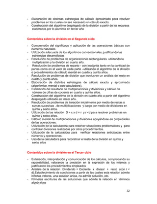 32
- Elaboración de distintas estrategias de cálculo aproximado para resolver
problemas en los cuales no sea necesario un cálculo exacto.
- Construcción del algoritmo desplegado de la división a partir de los recursos
elaborados por lo alumnos en tercer año
Contenidos sobre la división en el Segundo ciclo
- Comprensión del significado y aplicación de las operaciones básicas con
números naturales
- Utilización adecuada de los algoritmos convencionales, justificando las
estrategias desarrolladas
- Resolución de problemas de organizaciones rectangulares utilizando la
multiplicación y la división en cuarto año.
- Resolución de problemas de reparto - con incógnita tanto en la cantidad de
partes como en el valor de cada parte –utilizando el algoritmo de la división
o procedimientos de cálculo mental en cuarto y quinto años.
- Resolución de problemas de división que involucren un análisis del resto en
cuarto y quinto años.
- Elaboración de distintas estrategias de cálculo exacto y aproximado
(algorítmico, mental o con calculadora).
- Estimación del resultado de multiplicaciones y divisiones y cálculo de
número de cifras de cociente en cuarto y quinto años.
- Construcción del algoritmo de la división en cuarto año a partir del algoritmo
desplegado utilizado en tercer año.
- Resolución de problemas de iteración inicialmente por medio de restas o
sumas sucesivas , de multiplicaciones y luego por medio de divisiones en
quinto y sexto años.
- Utilización de las relación D = c x d + r y r <d para resolver problemas en
quinto y sexto años.
- Cálculo mental de multiplicaciones y divisiones apoyándose en propiedades
de las operaciones.
- Utilización de la calculadora para resolver situaciones problemáticas y para
controlar divisiones realizadas por otros procedimientos.
- Utilización de la calculadora para verificar relaciones anticipadas entre
números y operaciones.
- Uso de la calculadora para reconstruir el resto de la división en quinto y
sexto años
Contenidos sobre la división en el Tercer ciclo
- Estimación, interpretación y comunicación de los cálculos, comprobando su
razonabilidad, valorando la precisión en la expresión de los mismos y
justificando los procedimientos empleados
- Análisis de la relación Dividendo = Cociente x divisor + resto (con r <
d).Establecimiento de condiciones a partir de las cuales esta relación admite
infinitos valores, una solución única, no admite solución, etc.
- Primeras escrituras de las soluciones que admite la relación en términos
algebraicos
 