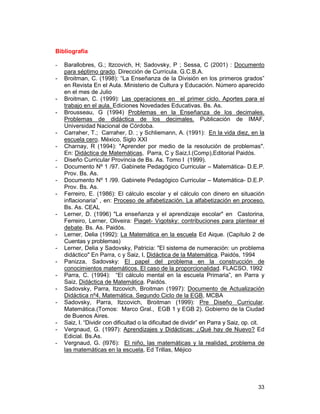 33
Bibliografía
- Barallobres, G.; Itzcovich, H; Sadovsky, P ; Sessa, C (2001) : Documento
para séptimo grado. Dirección de Currícula. G.C.B.A.
- Broitman, C. (1998): “La Enseñanza de la División en los primeros grados”
en Revista En el Aula. Ministerio de Cultura y Educación. Número aparecido
en el mes de Julio
- Broitman, C. (1999): Las operaciones en el primer ciclo. Aportes para el
trabajo en el aula. Ediciones Novedades Educativas. Bs. As.
- Brousseau, G (1994) Problemas en la Enseñanza de los decimales.
Problemas de didáctica de los decimales. Publicación de IMAF,
Universidad Nacional de Córdoba.
- Carraher, T.; Carraher, D. ; y Schliemann, A. (1991): En la vida diez, en la
escuela cero. México, Siglo XXI
- Charnay, R (1994): "Aprender por medio de la resolución de problemas".
En: Didáctica de Matemáticas, Parra, C y Saiz,I.(Comp),Editorial Paidós.
- Diseño Curricular Provincia de Bs. As. Tomo I (1999).
- Documento Nº 1 /97. Gabinete Pedagógico Curricular – Matemática- D.E.P.
Prov. Bs. As.
- Documento Nº 1 /99. Gabinete Pedagógico Curricular – Matemática- D.E.P.
Prov. Bs. As.
- Ferreiro, E. (1986): El cálculo escolar y el cálculo con dinero en situación
inflacionaria” , en: Proceso de alfabetización. La alfabetización en proceso.
Bs. As. CEAL
- Lerner, D. (1996) "La enseñanza y el aprendizaje escolar" en Castorina,
Ferreiro, Lerner, Oliveira: Piaget- Vigotsky: contribuciones para plantear el
debate. Bs. As. Paidós.
- Lerner, Delia (1992): La Matemática en la escuela Ed Aique. (Capítulo 2 de
Cuentas y problemas)
- Lerner, Delia y Sadovsky, Patricia: "El sistema de numeración: un problema
didáctico" En Parra, c y Saiz, I, Didáctica de la Matemática. Paidós, 1994
- Panizza, Sadovsky: El papel del problema en la construcción de
conocimientos matemáticos. El caso de la proporcionalidad. FLACSO, 1992
- Parra, C. (1994): “El cálculo mental en la escuela Primaria”, en Parra y
Saiz, Didáctica de Matemática. Paidós.
- Sadovsky, Parra, Itzcovich, Broitman (1997): Documento de Actualización
Didáctica nº4. Matemática. Segundo Ciclo de la EGB, MCBA
- Sadovsky, Parra, Itzcovich, Broitman (1999): Pre Diseño Curricular.
Matemática.(Tomos: Marco Gral., EGB 1 y EGB 2). Gobierno de la Ciudad
de Buenos Aires.
- Saiz, I. “Dividir con dificultad o la dificultad de dividir” en Parra y Saiz, op. cit.
- Vergnaud, G. (1997): Aprendizajes y Didácticas: ¿Qué hay de Nuevo? Ed
Edicial. Bs.As.
- Vergnaud, G. (l976): El niño, las matemáticas y la realidad, problema de
las matemáticas en la escuela, Ed Trillas, Méjico
 