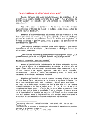 4
Parte I : Problemas “de dividir” desde primer grado1
Hemos planteado dos ideas complementarias: “La enseñanza de la
división puede iniciarse desde primer año de la EGB” y “Los problemas de
división pueden ser resueltos por una variedad de procedimientos y
operaciones”.
Los niños están en condiciones de resolver mediante diversos
procedimientos problemas de reparto y partición desde mucho antes de
dominar recursos de cálculo2
.
Enfrentar a los alumnos desde los primeros años de escolaridad a este
tipo de problemas les permite, por una parte, aprender a elaborar estrategias
propias de resolución de problemas cuando no tienen aún disponible un
recurso económico. Y por otra parte, abona al proceso de construcción del
sentido de dicha operación.
¿Qué implica aprender a dividir? Entre otros aspectos - que iremos
desarrollando en este documento - , abarca construir estrategias variadas de
resolución de problemas.
¿Qué tipos de problemas pueden plantearse desde primer grado? ¿Qué
procedimientos utilizan los niños? ¿Qué avances se pueden provocar?
Problemas de reparto con varias soluciones3
Hemos sugerido trabajar con problemas de reparto, incluyendo algunos
en los que el reparto no es necesariamente equitativo. La finalidad está en
lograr que los niños analicen frente a los enunciados de los problemas, si hay o
no una restricción de reparto equitativo. Leer enunciados, revisarlos,
transformarlos, considerar la cantidad de soluciones posibles, etc. forma parte
de la tarea de aprender a resolver un problema.
Por ejemplo Claudia Lambertucci, maestra de primer año de la escuela
Nº 3 de Roque Pérez, les planteó a los alumnos el siguiente problema: “Un
señor tiene 8 caramelos y se los da a dos niños ¿Cuántos les da a cada uno?” .
La mayor parte de los niños contestó que eran 4 para cada uno. La maestra
preguntó entonces si era posible darle 5 a uno y 3 a otro. Al principio los niños
comentan que sería injusto. Claudia les propone releer el problema para
analizar si es posible desde el enunciado. Como el mismo no dice nada acerca
de la equitatividad del reparto, les pregunta qué debería decir el mismo para
que “sí o sí deban recibir la misma cantidad”. Los alumnos sugieren agregar al
enunciado “en formas iguales”. Esto es registrado en los cuadernos.
1
Ver Broitman (1998,1999) ; Pre Diseño Curricular 1º ciclo GCBA (1999) y Doc 1/99 D.E.P.
Prov de Bs. As.
2
Incluso este tipo de problemas es propuesto para ser planteado en el Nivel Inicial en el Diseño
Curricular de la Pcia de Bs. As, pág. 45.
3
Ver Pre Diseño Curricular 1º y 2º ciclos. GCBA (1999)
 
