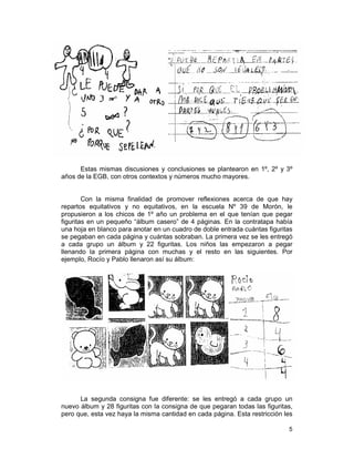 5
Estas mismas discusiones y conclusiones se plantearon en 1º, 2º y 3º
años de la EGB, con otros contextos y números mucho mayores.
Con la misma finalidad de promover reflexiones acerca de que hay
repartos equitativos y no equitativos, en la escuela Nº 39 de Morón, le
propusieron a los chicos de 1º año un problema en el que tenían que pegar
figuritas en un pequeño “álbum casero” de 4 páginas. En la contratapa había
una hoja en blanco para anotar en un cuadro de doble entrada cuántas figuritas
se pegaban en cada página y cuántas sobraban. La primera vez se les entregó
a cada grupo un álbum y 22 figuritas. Los niños las empezaron a pegar
llenando la primera página con muchas y el resto en las siguientes. Por
ejemplo, Rocío y Pablo llenaron así su álbum:
La segunda consigna fue diferente: se les entregó a cada grupo un
nuevo álbum y 28 figuritas con la consigna de que pegaran todas las figuritas,
pero que, esta vez haya la misma cantidad en cada página. Esta restricción les
 