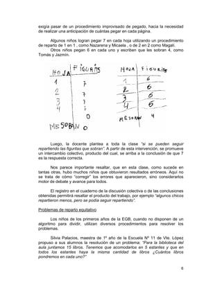 6
exigía pasar de un procedimiento improvisado de pegado, hacia la necesidad
de realizar una anticipación de cuántas pegar en cada página.
Algunos niños logran pegar 7 en cada hoja utilizando un procedimiento
de reparto de 1 en 1 , como Nazarena y Micaela , o de 2 en 2 como Magalí.
Otros niños pegan 6 en cada uno y escriben que les sobran 4, como
Tomás y Jazmín.
Luego, la docente plantea a toda la clase “si se pueden seguir
repartiendo las figuritas que sobran”. A partir de esta intervención, se promueve
un intercambio colectivo, producto del cual, se arriba a la conclusión de que 7
es la respuesta correcta.
Nos parece importante resaltar, que en esta clase, como sucede en
tantas otras, hubo muchos niños que obtuvieron resultados erróneos. Aquí no
se trata de cómo “corregir” los errores que aparecieron, sino considerarlos
motor de debate y avance para todos.
El registro en el cuaderno de la discusión colectiva o de las conclusiones
obtenidas permitirá resaltar el producto del trabajo, por ejemplo “algunos chicos
repartieron menos, pero se podía seguir repartiendo”.
Problemas de reparto equitativo
Los niños de los primeros años de la EGB, cuando no disponen de un
algoritmo para dividir, utilizan diversos procedimientos para resolver los
problemas.
Silvia Palacios, maestra de 1º año de la Escuela Nº 11 de Vte. López
propuso a sus alumnos la resolución de un problema: “Para la biblioteca del
aula juntamos 15 libros. Tenemos que acomodarlos en 5 estantes y que en
todos los estantes haya la misma cantidad de libros ¿Cuántos libros
pondremos en cada uno?”
 