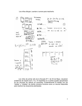 7
Los niños dibujan, cuentan o suman para resolverlo:
Los niños de primer año de la Escuela Nº 1 de 25 de Mayo, resuelven
problemas de reparto de 8, 12 y 14 repartidos en 2 partes iguales apoyándose
en los recursos de cálculo ya conocidos. Evidentemente el trabajo con los
“dobles” y “mitades” de ciertos números funciona como un recurso disponible
para resolver las situaciones planteadas:
 