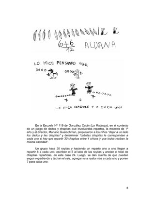 8
En la Escuela Nº 119 de González Catán (La Matanza), en el contexto
de un juego de dados y chapitas que involucraba repartos, la maestra de 1º
año y el director, Mariano Guerschman, propusieron a los niños “dejar a un lado
los dados y las chapitas” y determinar “cuántas chapitas le corresponden a
cada uno si hay que repartir 30 chapitas entre 4 chicos y que todos reciban la
misma cantidad”.
Un grupo hace 30 rayitas y haciendo un reparto uno a uno llegan a
repartir 6 a cada uno, escriben el 6 al lado de las rayitas y anotan el total de
chapitas repartidas, en este caso 24. Luego, se dan cuenta de que pueden
seguir repartiendo y tachan el seis, agregan una rayita más a cada uno y ponen
7 para cada uno:
 