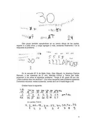9
Otro grupo también apoyándose en su previo dibujo de las rayitas,
reparte 5 a cada chico, y luego agregan 2 más, anotando finalmente 7 en la
respuesta al problema.
En la escuela Nº 8 de Bella Vista, (San Miguel), la directora Patricia
Reinoso, y las maestras de 2º año, Marcela Cichini y Telma Del Valle,
proponen a los niños el siguiente problema: “Tengo $ 45, gasto $5 por día.
¿Para cuántos días me alcanza?”. Los niños resuelven este problema apelando
a diversos recursos: restas sucesivas, conteo de 5 en 5 hasta llegar a 45.
Cristian hace lo siguiente:
 