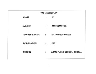 1
TAL LESSON PLAN
CLASS : V
SUBJECT : MATHEMATICS
TEACHER’S NAME : Ms. PARUL SHARMA
DESIGNATION : PRT
SCHOOL : ARMY PUBLIC SCHOOL, BHOPAL
 