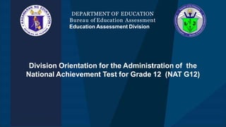 Division Orientation for the Administration of the
National Achievement Test for Grade 12 (NAT G12)
DEPARTMENT OF EDUCATION
Bureau of Education Assessment
Education Assessment Division
 