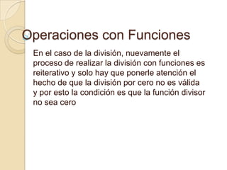 Operaciones con Funciones
 En el caso de la división, nuevamente el
 proceso de realizar la división con funciones es
 reiterativo y solo hay que ponerle atención el
 hecho de que la división por cero no es válida
 y por esto la condición es que la función divisor
 no sea cero
 