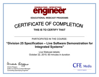 EDUCATIONAL WEBCAST PROGRAMS
THIS IS TO CERTIFY THAT
PARTICIPATED IN THE COURSE:
“Division 25 Specification – Live Software Demonstration for
Integrated Systems”
Live Webcast details:
October 22, 2019, 60 minutes in duration
Amara Rozgus
Editor-in-Chief & Content Manager
Consulting-Specifying Engineer
Ahmed Said Kotb
 