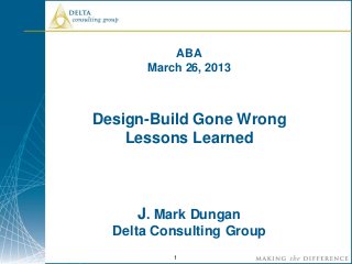 ABA
       March 26, 2013



Design-Build Gone Wrong
    Lessons Learned



     J. Mark Dungan
  Delta Consulting Group
           1
 