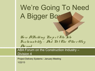 We’re Going To Need
  A Bigger Box

  Ho w ABuild ing Pro je c t Fits I
                                  nto
  Sus ta ina bility – A N t The O the r Wa y
                       nd o
  A und
   ro
ABA Forum on the Construction Industry –
Division 4
Project Delivery Systems - January Meeting
1/22/13
 