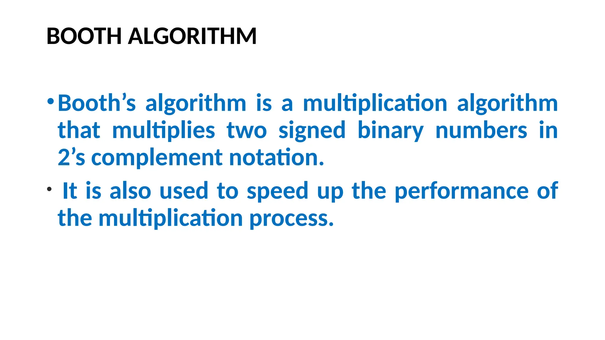 BOOTH ALGORITHM
•Booth’s algorithm is a multiplication algorithm
that multiplies two signed binary numbers in
2’s complement notation.
• It is also used to speed up the performance of
the multiplication process.