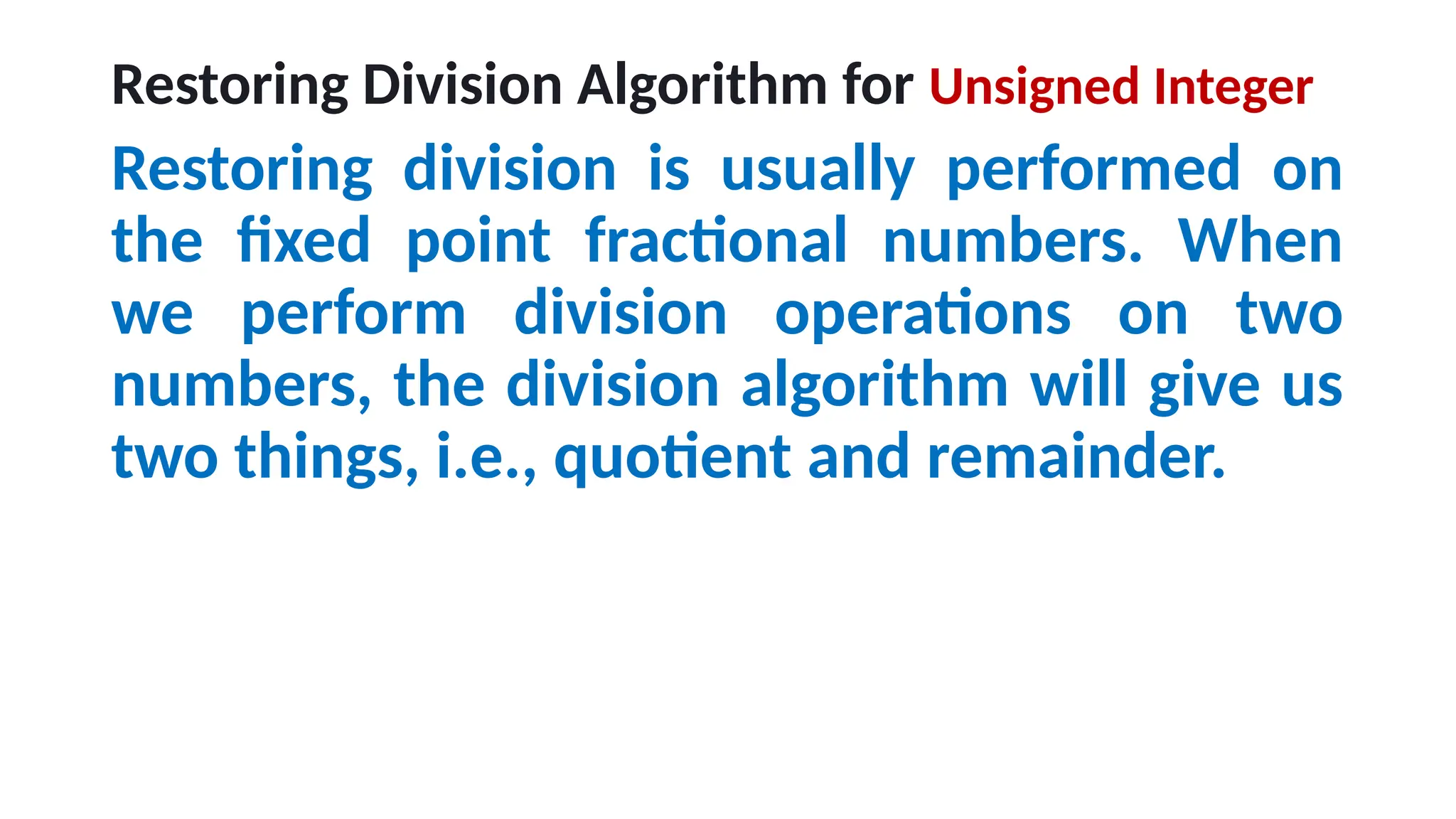 Restoring Division Algorithm for Unsigned Integer
Restoring division is usually performed on
the fixed point fractional numbers. When
we perform division operations on two
numbers, the division algorithm will give us
two things, i.e., quotient and remainder.